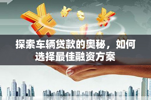武山探索车辆贷款的奥秘，如何选择最佳融资方案