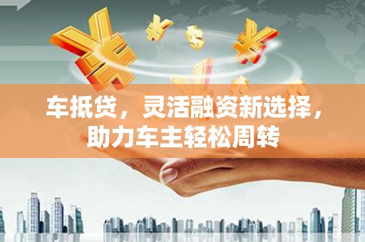 武山车抵贷，灵活融资新选择，助力车主轻松周转