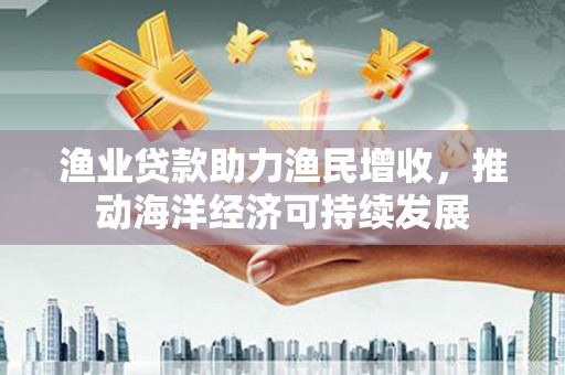 武山渔业贷款助力渔民增收，推动海洋经济可持续发展
