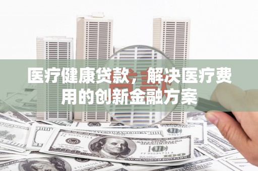 武山医疗健康贷款，解决医疗费用的创新金融方案